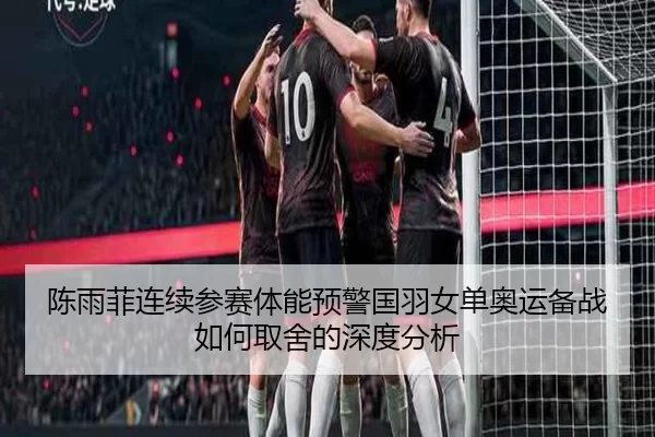 陈雨菲连续参赛体能预警国羽女单奥运备战如何取舍的深度分析