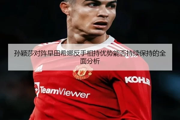 孙颖莎对阵早田希娜反手相持优势能否持续保持的全面分析